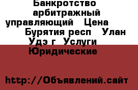 Банкротство, арбитражный управляющий › Цена ­ 1 000 - Бурятия респ., Улан-Удэ г. Услуги » Юридические   